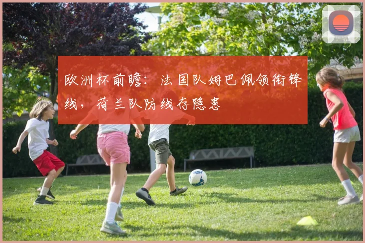 欧洲杯前瞻：法国队姆巴佩领衔锋线，荷兰队防线存隐患